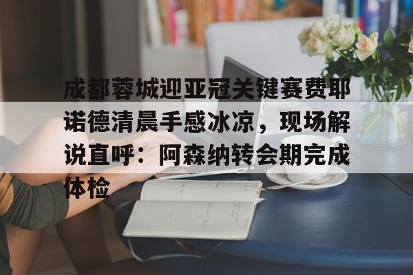 ayx-成都蓉城迎亚冠关键赛费耶诺德清晨手感冰凉，现场解说直呼：阿森纳转会期完成体检的简单介绍